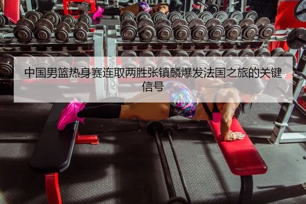 中国男篮热身赛连取两胜张镇麟爆发法国之旅的关键信号